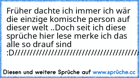 Früher dachte ich immer ich wär die einzige komische person auf dieser welt ..
Doch seit ich diese sprüche hier lese merke ich das alle so drauf sind :D
/////////////////////////////////////////////// ♥