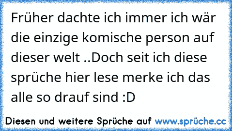 Früher dachte ich immer ich wär die einzige komische person auf dieser welt ..
Doch seit ich diese sprüche hier lese merke ich das alle so drauf sind :D