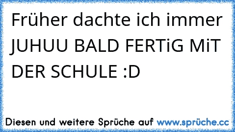 Früher dachte ich immer JUHUU BALD FERTiG MiT DER SCHULE :D