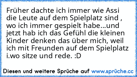 Früher dachte ich immer wie Assi die Leute auf dem Spielplatz sind , wo ich immer gespielt habe...
und jetzt hab ich das Gefühl die kleinen Kinder denken das über mich, weil ich mit Freunden auf dem Spielplatz i.wo sitze und rede. :D♥