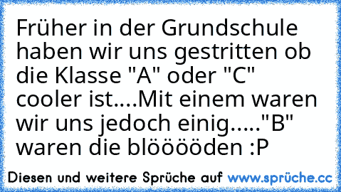 Früher in der Grundschule haben wir uns gestritten ob die Klasse "A" oder "C" cooler ist....
Mit einem waren wir uns jedoch einig.....
"B" waren die blööööden :P