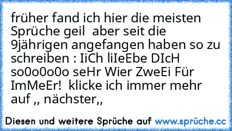 früher fand ich hier die meisten Sprüche geil  aber seit die 9jährigen angefangen haben so zu schreiben : IiCh liIeEbe♥♥ DIcH so0o0o0o seHr Wier ZweEi Für ImMeEr!♥  klicke ich immer mehr auf ,, nächster,,