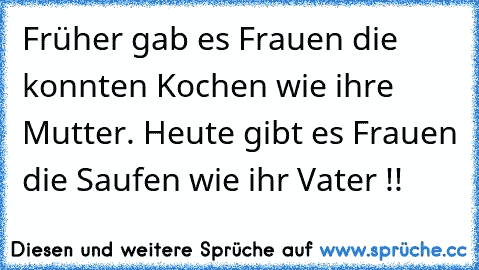 Früher gab es Frauen die konnten Kochen wie ihre Mutter. Heute gibt es Frauen die Saufen wie ihr Vater !!