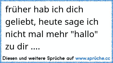 früher hab ich dich geliebt, heute sage ich nicht mal mehr "hallo" zu dir ....