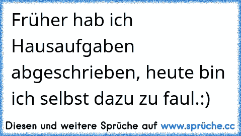 Früher hab ich Hausaufgaben abgeschrieben, heute bin ich selbst dazu zu faul.:)