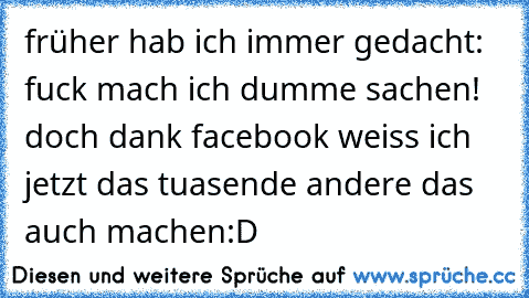 früher hab ich immer gedacht: fuck mach ich dumme sachen! doch dank facebook weiss ich jetzt das tuasende andere das auch machen:D