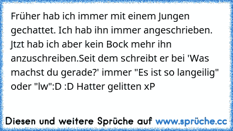 Früher hab ich immer mit einem Jungen gechattet. Ich hab ihn immer angeschrieben. Jtzt hab ich aber kein Bock mehr ihn anzuschreiben.
Seit dem schreibt er bei 'Was machst du gerade?' immer "Es ist so langeilig" oder "lw"
:D :D Hatter gelitten xP