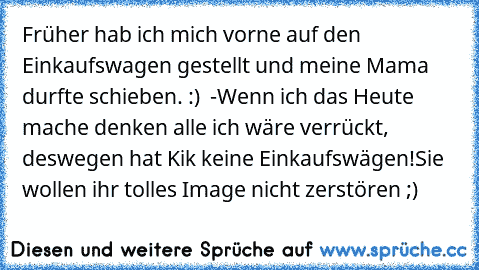 Früher hab ich mich vorne auf den Einkaufswagen gestellt und meine Mama durfte schieben. :) ♥ 
-Wenn ich das Heute mache denken alle ich wäre verrückt, deswegen hat Kik keine Einkaufswägen!
Sie wollen ihr tolles Image nicht zerstören ;)