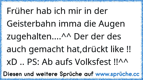 Früher hab ich mir in der Geisterbahn imma die Augen zugehalten....^^ Der der des auch gemacht hat,drückt like !! xD .. PS: Ab aufs Volksfest !!^^