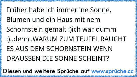 Früher habe ich immer 'ne Sonne, Blumen und ein Haus mit nem Schornstein gemalt :)
ich war dumm :)..denn..
WARUM ZUM TEUFEL RAUCHT ES AUS DEM SCHORNSTEIN WENN DRAUSSEN DIE SONNE SCHEINT?