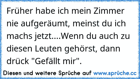 Früher habe ich mein Zimmer nie aufgeräumt, meinst du ich machs jetzt....
Wenn du auch zu diesen Leuten gehörst, dann drück "Gefällt mir".