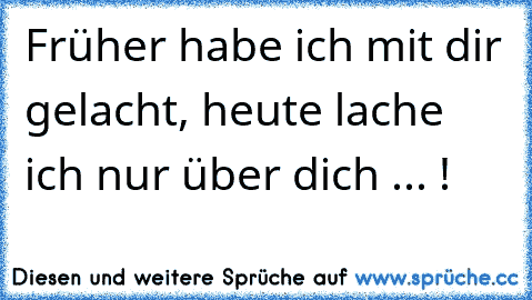 Früher habe ich mit dir gelacht, heute lache ich nur über dich ... !