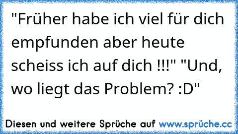 "Früher habe ich viel für dich empfunden aber heute scheiss ich auf dich !!!" "Und, wo liegt das Problem? :D"