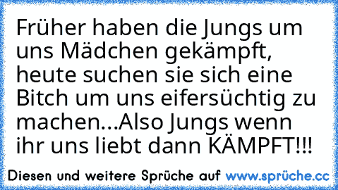 Früher haben die Jungs um uns Mädchen gekämpft, heute suchen sie sich eine Bitch um uns eifersüchtig zu machen...
Also Jungs wenn ihr uns liebt dann KÄMPFT!!! ♥