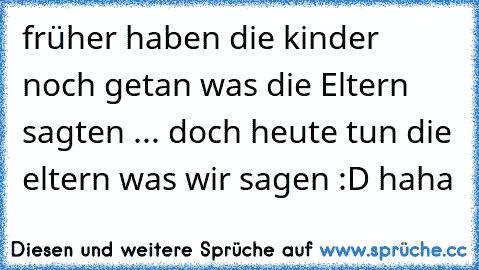 früher haben die kinder noch getan was die Eltern sagten ... doch heute tun die eltern was wir sagen :D haha