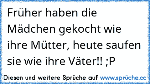 Früher haben die Mädchen gekocht wie ihre Mütter, heute saufen sie wie ihre Väter!! ;P