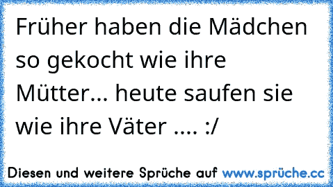 Früher haben die Mädchen so gekocht wie ihre Mütter... heute saufen sie wie ihre Väter .... :/