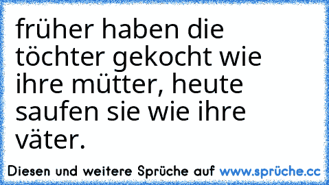 früher haben die töchter gekocht wie ihre mütter, heute saufen sie wie ihre väter.