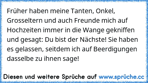 Früher haben meine Tanten, Onkel, Grosseltern und auch Freunde mich auf Hochzeiten immer in die Wange gekniffen und gesagt: Du bist der Nächste! Sie haben es gelassen, seitdem ich auf Beerdigungen dasselbe zu ihnen sage!