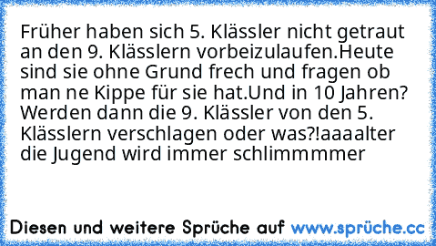 Früher haben sich 5. Klässler nicht getraut an den 9. Klässlern vorbeizulaufen.
Heute sind sie ohne Grund frech und fragen ob man ne Kippe für sie hat.
Und in 10 Jahren? Werden dann die 9. Klässler von den 5. Klässlern verschlagen oder was?!
aaaalter die Jugend wird immer schlimmmmer