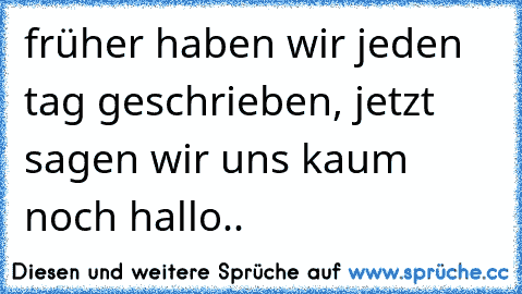 früher haben wir jeden tag geschrieben, jetzt sagen wir uns kaum noch hallo..