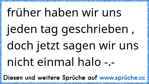 früher haben wir uns jeden tag geschrieben , doch jetzt sagen wir uns nicht einmal halo -.-