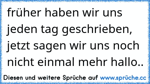 früher haben wir uns jeden tag geschrieben, jetzt sagen wir uns noch nicht einmal mehr hallo..