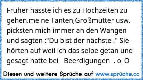 Früher hasste ich es zu Hochzeiten zu gehen.meine Tanten,Großmütter usw. picksten mich immer an den Wangen und sagten :"Du bist der nächste ." Sie hörten auf weil ich das selbe getan und gesagt hatte bei   Beerdigungen  . o_O