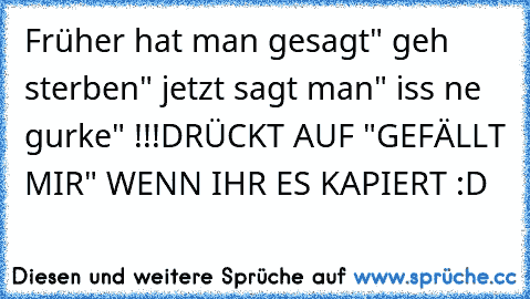 Früher hat man gesagt" geh sterben" jetzt sagt man" iss ne gurke" !!!
DRÜCKT AUF "GEFÄLLT MIR" WENN IHR ES KAPIERT :D