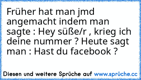 Früher hat man jmd angemacht indem man sagte : Hey süße/r , krieg ich deine nummer ? 
Heute sagt man : Hast du facebook ?