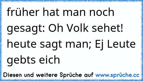 früher hat man noch gesagt: Oh Volk sehet! heute sagt man; Ej Leute gebts eich