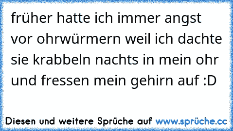 früher hatte ich immer angst vor ohrwürmern weil ich dachte sie krabbeln nachts in mein ohr und fressen mein gehirn auf :D