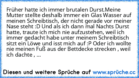 Früher hatte ich immer brutalen Durst.
Meine Mutter stellte deshalb immer ein Glas Wasser auf meinen Schreibtisch, der nicht gerade vor meiner Nase steht :D Und als ich dann mal Nachts Durst hatte, traute ich mich nie aufzustehen, weil ich immer gedacht habe unter meinem Schreibtisch sitzt ein Löwe und isst mich auf :P 
Oder ich wollte nie meinen Fuß aus der Bettdecke strecken , weil ich dachte...