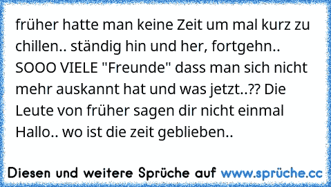 früher hatte man keine Zeit um mal kurz zu chillen.. ständig hin und her, fortgehn.. SOOO VIELE "Freunde" dass man sich nicht mehr auskannt hat und was jetzt..?? Die Leute von früher sagen dir nicht einmal Hallo.. wo ist die zeit geblieben..