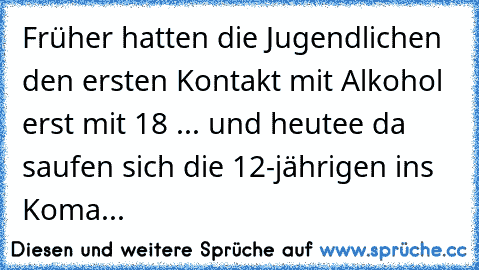 Früher hatten die Jugendlichen den ersten Kontakt mit Alkohol erst mit 18 ... und heutee da saufen sich die 12-jährigen ins Koma...