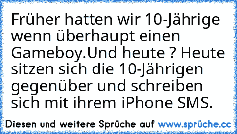 Früher hatten wir 10-Jährige wenn überhaupt einen Gameboy.
Und heute ? Heute sitzen sich die 10-Jährigen gegenüber und schreiben sich mit ihrem iPhone SMS.