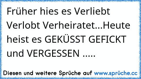 Früher hies es Verliebt Verlobt Verheiratet...
Heute heist es GEKÜSST GEFICKT und VERGESSEN .....