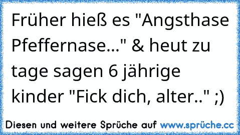 Früher hieß es "Angsthase Pfeffernase..." & heut zu tage sagen 6 jährige kinder "Fick dich, alter.." ;)