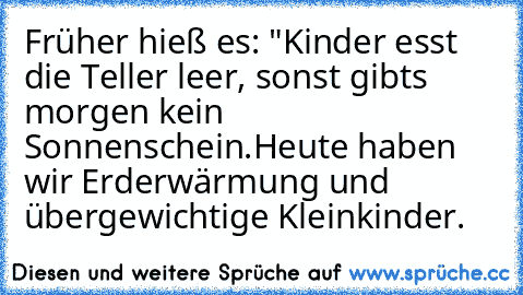 Früher hieß es: "Kinder esst die Teller leer, sonst gibts morgen kein Sonnenschein.
Heute haben wir Erderwärmung und übergewichtige Kleinkinder.