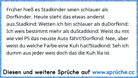 Früher hieß es Stadkinder seien schlauer als Dorfkinder. Heute siieht das etwas anderst aus.
Stadkind: Wetten ich bin schlauer als du
Dorfkind: Ich weis bestimmt mehr als du
Stadtkind: Weist du mit wie viel PS das neuste Auto fährt?
Dorfkind: Nee, aber weist du welche Farbe eine Kuh hat?
Stadkind: Seh ich dumm aus jeder weis doch das die Kuh lila ist