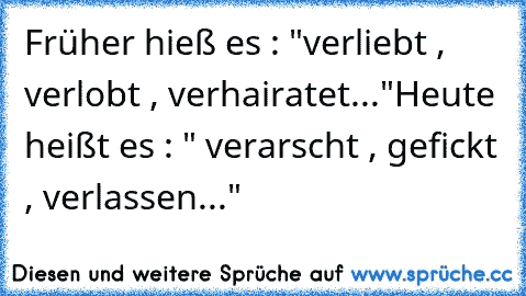 Früher hieß es : "verliebt , verlobt , verhairatet..."
Heute heißt es : " verarscht , gefickt , verlassen..."