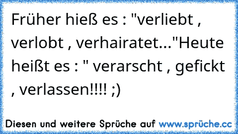 Früher hieß es : "verliebt , verlobt , verhairatet..."
Heute heißt es : " verarscht , gefickt , verlassen!!!! ;)