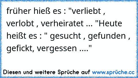 früher hieß es : "verliebt , verlobt , verheiratet ... "
Heute heißt es : " gesucht , gefunden , gefickt, vergessen ...."