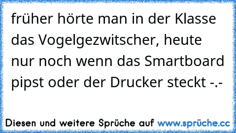 früher hörte man in der Klasse das Vogelgezwitscher, heute nur noch wenn das Smartboard pipst oder der Drucker steckt -.-