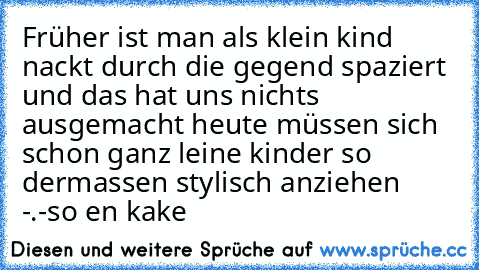 Früher ist man als klein kind nackt durch die gegend spaziert und das hat uns nichts ausgemacht heute müssen sich schon ganz leine kinder so dermassen stylisch anziehen  -.-
so en kake