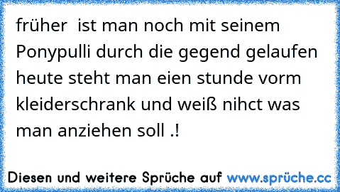 früher  ist man noch mit seinem Ponypulli durch die gegend gelaufen  heute steht man eien stunde vorm kleiderschrank und weiß nihct was man anziehen soll .!