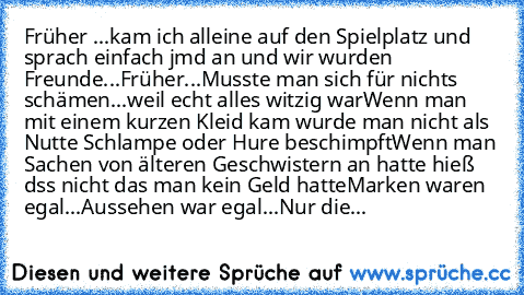 Früher ...
kam ich alleine auf den Spielplatz und sprach einfach jmd an und wir wurden Freunde...
Früher...
Musste man sich für nichts schämen...weil echt alles witzig war
Wenn man mit einem kurzen Kleid kam wurde man nicht als Nutte Schlampe oder Hure beschimpft
Wenn man Sachen von älteren Geschwistern an hatte hieß dss nicht das man kein Geld hatte
Marken waren egal...Aussehen war egal...Nur die...