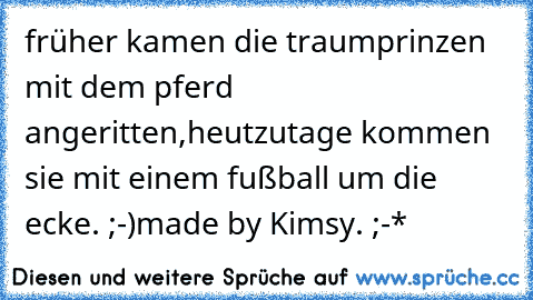 früher kamen die traumprinzen mit dem pferd angeritten,
heutzutage kommen sie mit einem fußball um die ecke. ;-)
made by Kimsy. ;-*