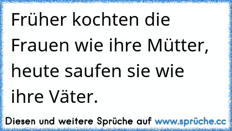 Früher kochten die Frauen wie ihre Mütter, heute saufen sie wie ihre Väter.