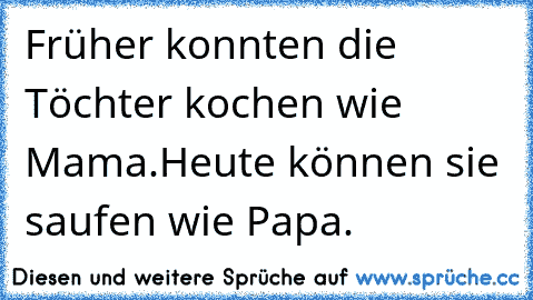 Früher konnten die Töchter kochen wie Mama.Heute können sie saufen wie Papa.